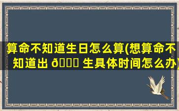 算命不知道生日怎么算(想算命不知道出 🐈 生具体时间怎么办)